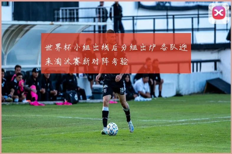 世界杯小组出线后分组出炉 各队迎来淘汰赛新对阵考验